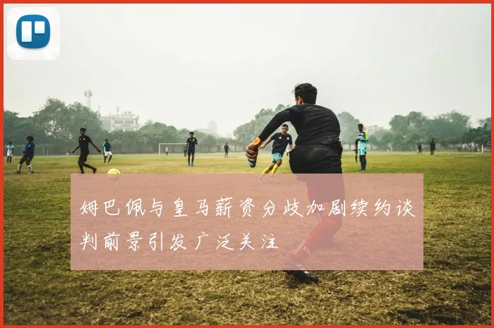 姆巴佩与皇马薪资分歧加剧续约谈判前景引发广泛关注